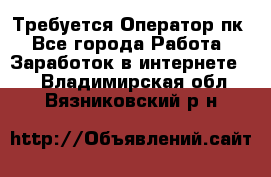 Требуется Оператор пк - Все города Работа » Заработок в интернете   . Владимирская обл.,Вязниковский р-н